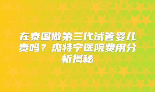 在泰国做第三代试管婴儿贵吗?杰特宁医院费用分析揭秘