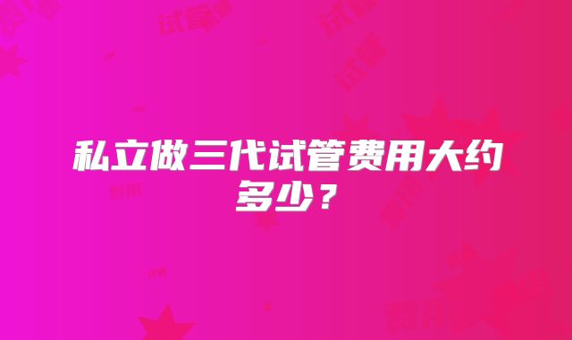 私立做三代试管费用大约多少?