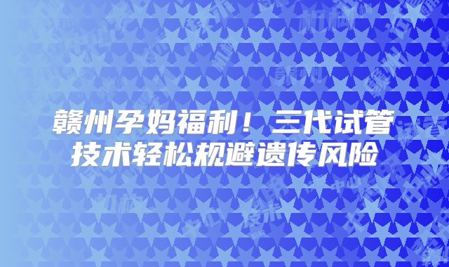 赣州孕妈福利!三代试管技术轻松规避遗传风险