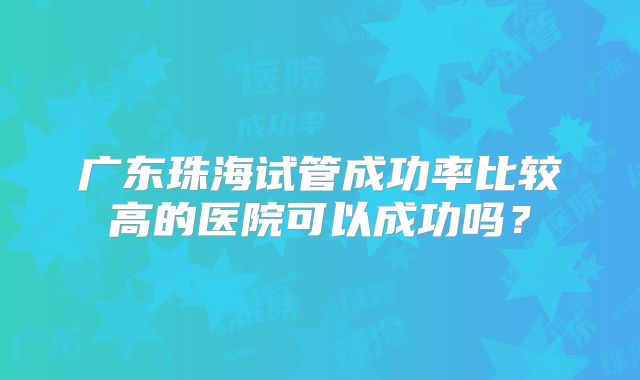 广东珠海试管成功率比较高的医院可以成功吗？