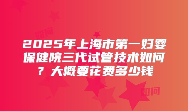 2025年上海市第一妇婴保健院三代试管技术如何?大概要花费多少钱