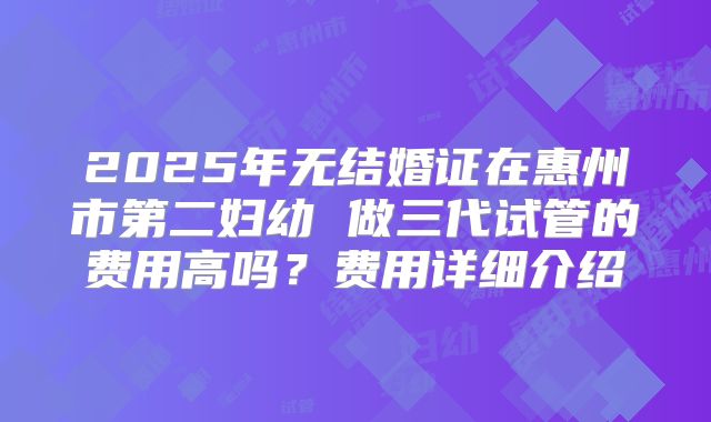 2025年无结婚证在惠州市第二妇幼 做三代试管的费用高吗？费用详细介绍