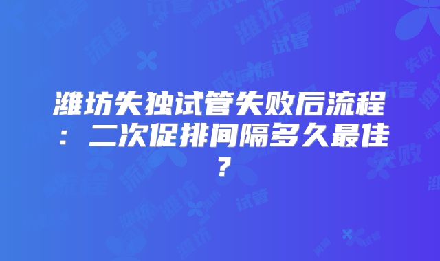 潍坊失独试管失败后流程：二次促排间隔多久最佳？