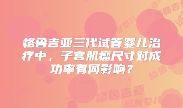 格鲁吉亚三代试管婴儿治疗中，子宫肌瘤尺寸对成功率有何影响？