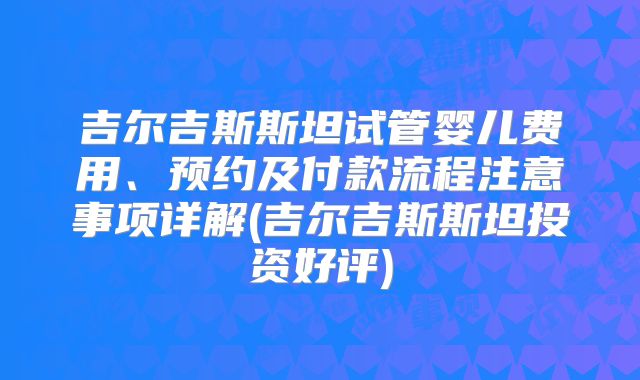 吉尔吉斯斯坦试管婴儿费用、预约及付款流程注意事项详解(吉尔吉斯斯坦投资好评)