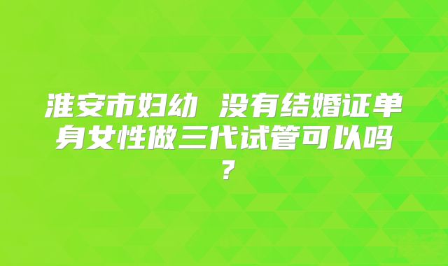 淮安市妇幼 没有结婚证单身女性做三代试管可以吗?