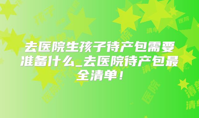 去医院生孩子待产包需要准备什么_去医院待产包最全清单！