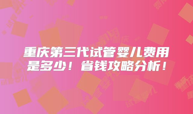 重庆第三代试管婴儿费用是多少！省钱攻略分析！