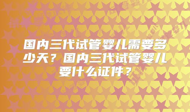 国内三代试管婴儿需要多少天?国内三代试管婴儿要什么证件?