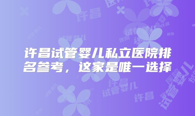 许昌试管婴儿私立医院排名参考，这家是唯一选择