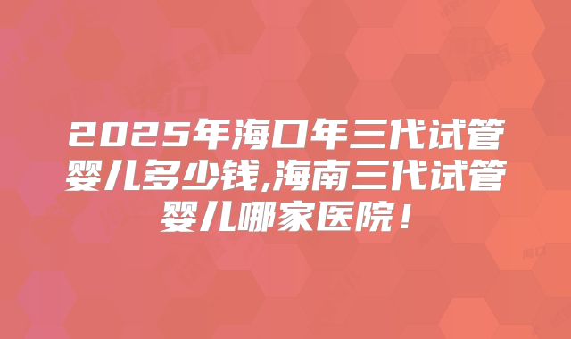2025年海口年三代试管婴儿多少钱,海南三代试管婴儿哪家医院!