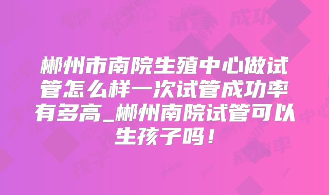 郴州市南院生殖中心做试管怎么样一次试管成功率有多高_郴州南院试管可以生孩子吗！