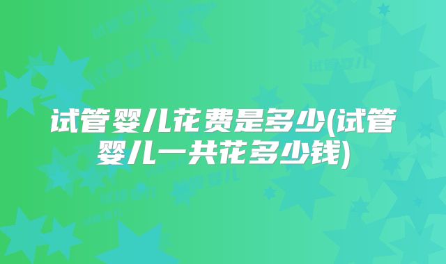 试管婴儿花费是多少(试管婴儿一共花多少钱)