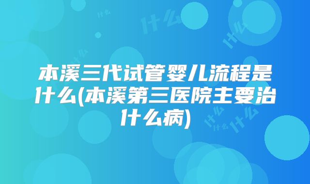 本溪三代试管婴儿流程是什么(本溪第三医院主要治什么病)