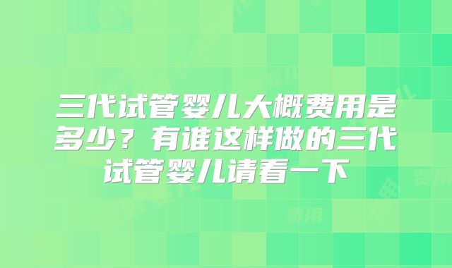 三代试管婴儿大概费用是多少?有谁这样做的三代试管婴儿请看一下