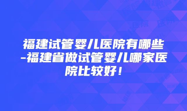 福建试管婴儿医院有哪些-福建省做试管婴儿哪家医院比较好！