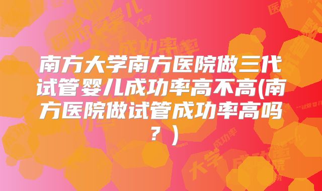南方大学南方医院做三代试管婴儿成功率高不高(南方医院做试管成功率高吗？)