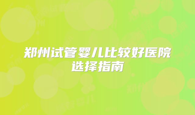 郑州试管婴儿比较好医院选择指南