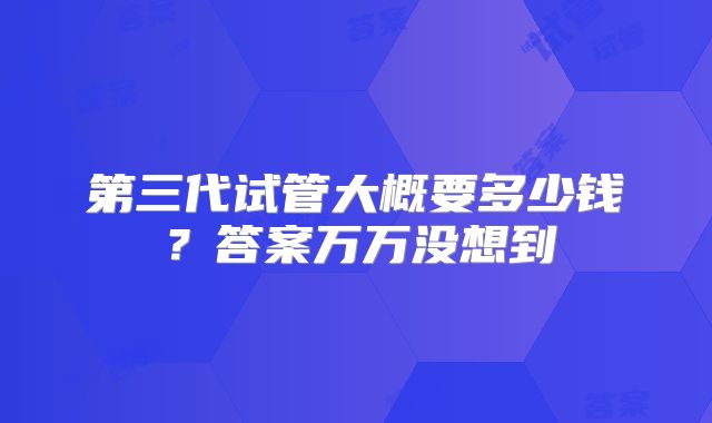 第三代试管大概要多少钱?答案万万没想到