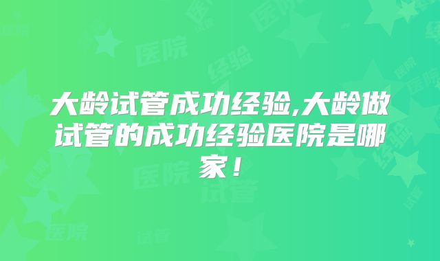 大龄试管成功经验,大龄做试管的成功经验医院是哪家！