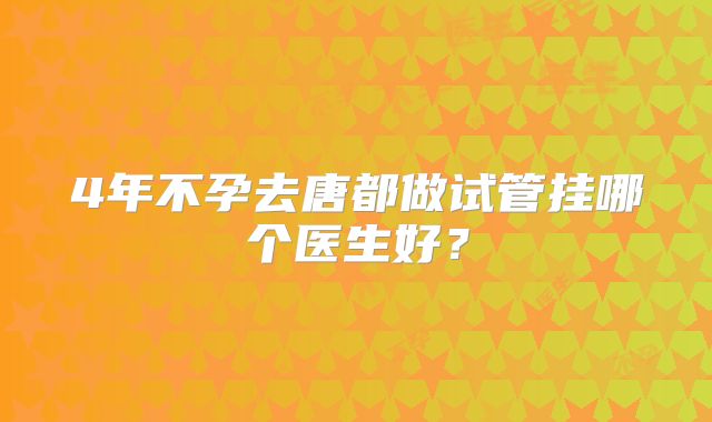 4年不孕去唐都做试管挂哪个医生好？