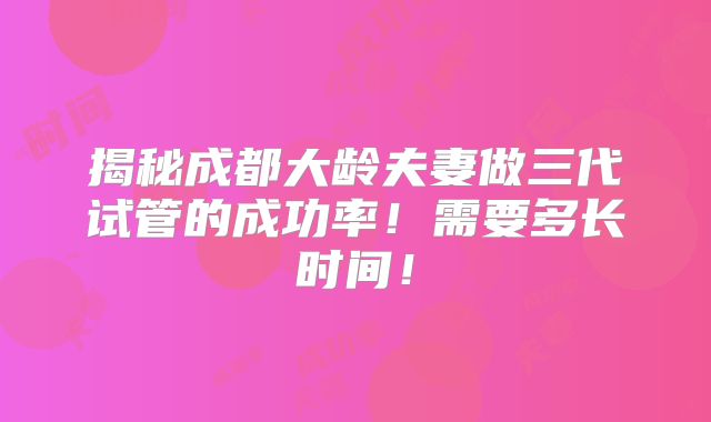 揭秘成都大龄夫妻做三代试管的成功率!需要多长时间!
