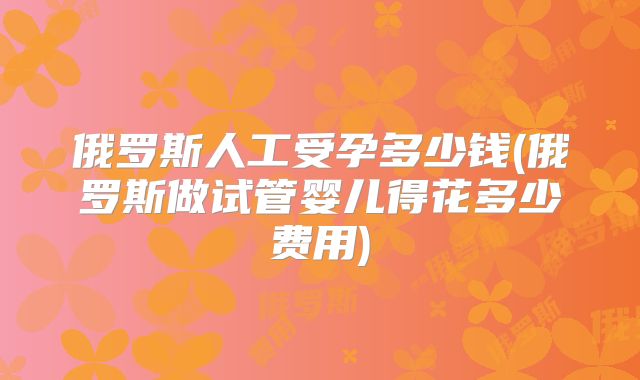 俄罗斯人工受孕多少钱(俄罗斯做试管婴儿得花多少费用)