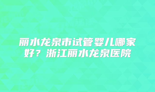 丽水龙泉市试管婴儿哪家好？浙江丽水龙泉医院