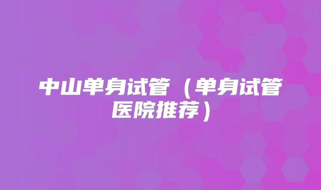 中山单身试管（单身试管医院推荐）