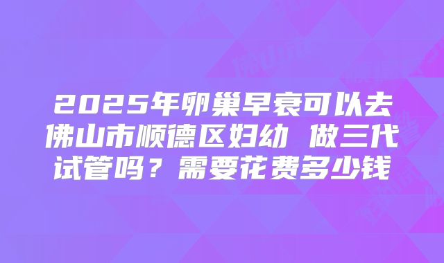 2025年卵巢早衰可以去佛山市顺德区妇幼 做三代试管吗？需要花费多少钱