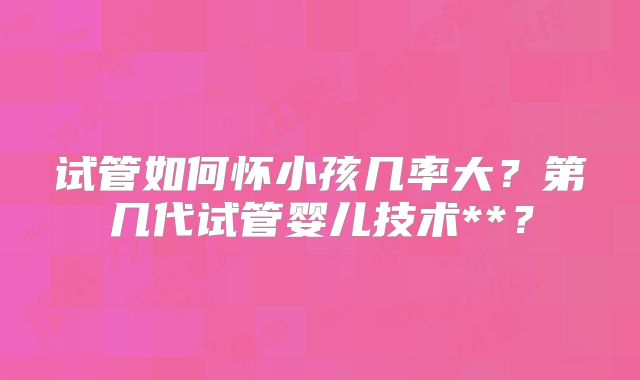 试管如何怀小孩几率大?第几代试管婴儿技术**?