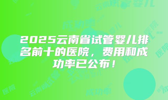 2025云南省试管婴儿排名前十的医院,费用和成功率已公布!