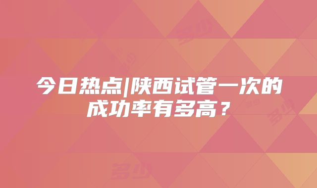 今日热点|陕西试管一次的成功率有多高？