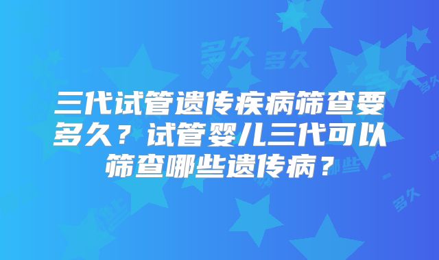 三代试管遗传疾病筛查要多久？试管婴儿三代可以筛查哪些遗传病？