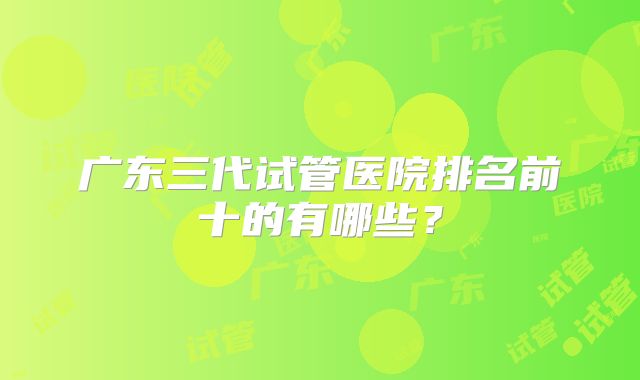 广东三代试管医院排名前十的有哪些？