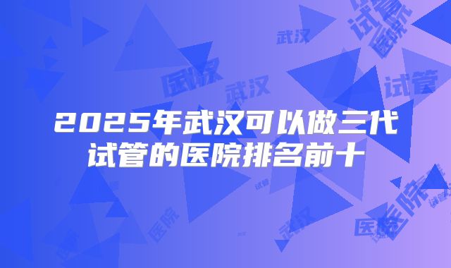 2025年武汉可以做三代试管的医院排名前十