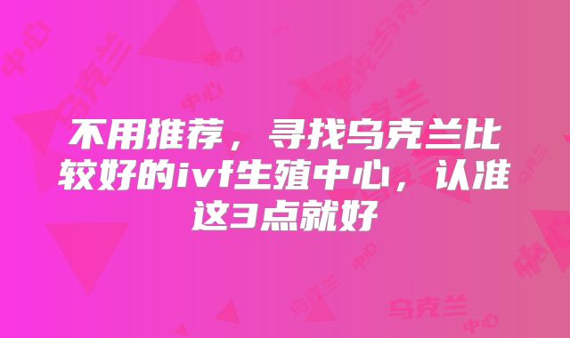 不用推荐，寻找乌克兰比较好的ivf生殖中心，认准这3点就好