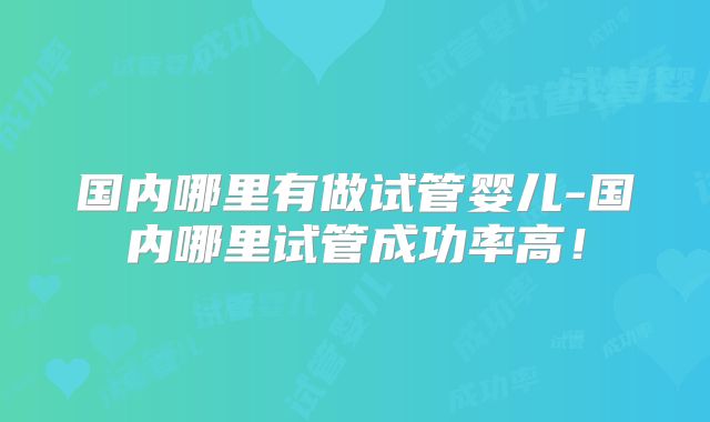 国内哪里有做试管婴儿-国内哪里试管成功率高！