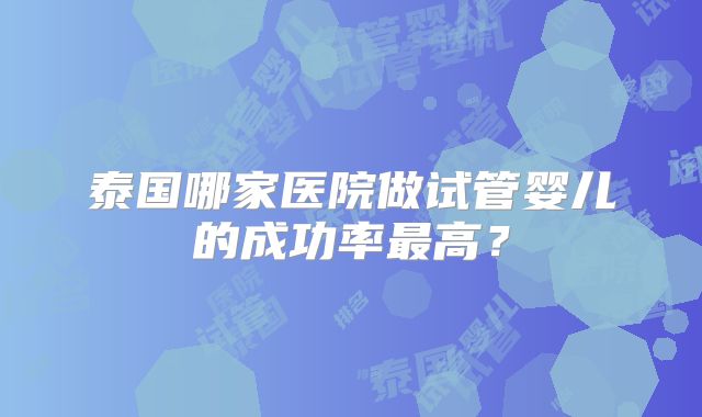 泰国哪家医院做试管婴儿的成功率最高？