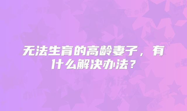 无法生育的高龄妻子,有什么解决办法?