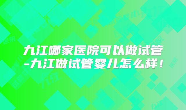 九江哪家医院可以做试管-九江做试管婴儿怎么样！