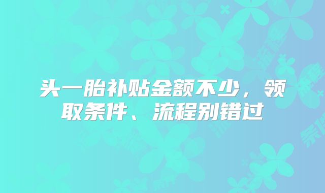 头一胎补贴金额不少，领取条件、流程别错过