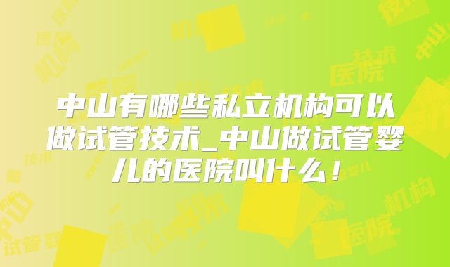 中山有哪些私立机构可以做试管技术_中山做试管婴儿的医院叫什么!