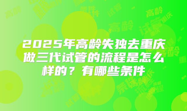 2025年高龄失独去重庆做三代试管的流程是怎么样的?有哪些条件