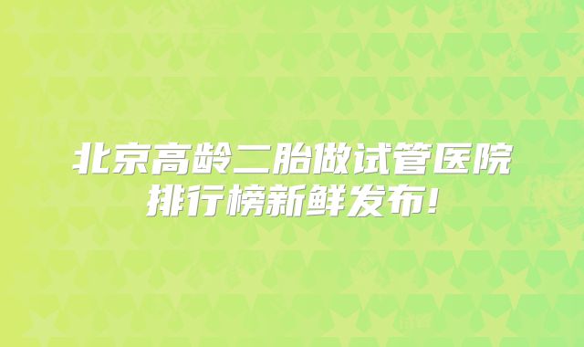 北京高龄二胎做试管医院排行榜新鲜发布!