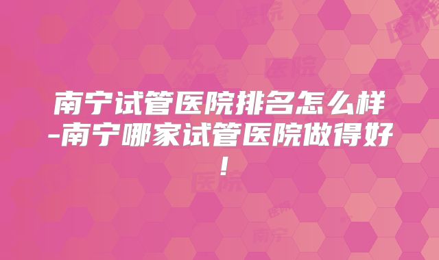 南宁试管医院排名怎么样-南宁哪家试管医院做得好!