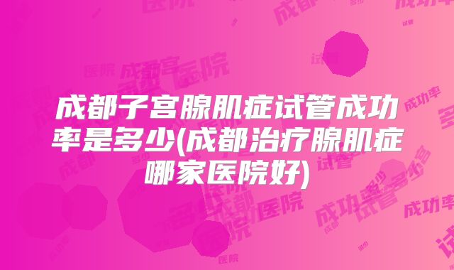 成都子宫腺肌症试管成功率是多少(成都治疗腺肌症哪家医院好)