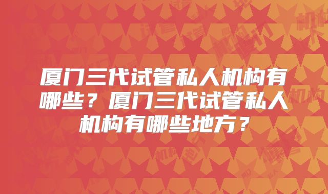 厦门三代试管私人机构有哪些？厦门三代试管私人机构有哪些地方？