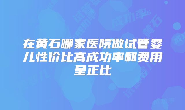 在黄石哪家医院做试管婴儿性价比高成功率和费用呈正比