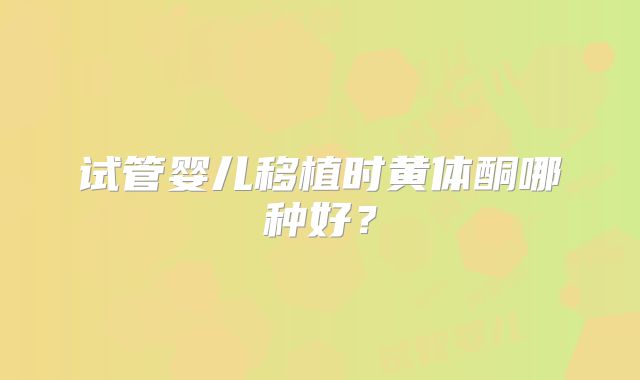 试管婴儿移植时黄体酮哪种好？